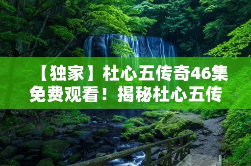 【独家】杜心五传奇46集免费观看！揭秘杜心五传奇46集的精彩故事！