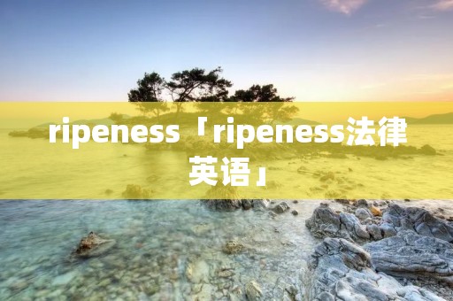 ripeness「ripeness法律英语」 ripeness「ripeness法律英语」