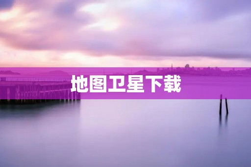 地图卫星下载:详细指南 地图卫星下载:详细指南