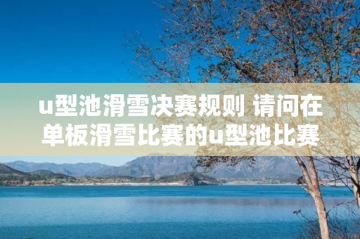 u型池滑雪决赛规则 请问在单板滑雪比赛的u型池比赛中主要动作有什么 u型池滑雪决赛规则 请问在单板滑雪比赛的u型池比赛中主要动作有什么