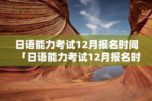 日语能力考试12月报名时间「日语能力考试12月报名时间截止」