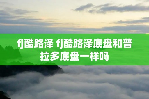 fj酷路泽 fj酷路泽底盘和普拉多底盘一样吗 fj酷路泽 fj酷路泽底盘和普拉多底盘一样吗