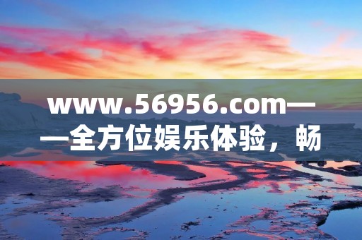 www.56956.com——全方位娱乐体验，畅享精彩生活
