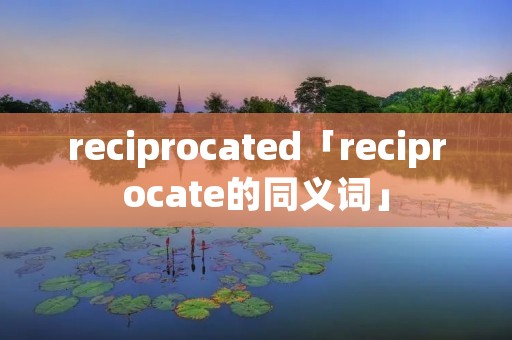 reciprocated「reciprocate的同义词」 reciprocated「reciprocate的同义词」