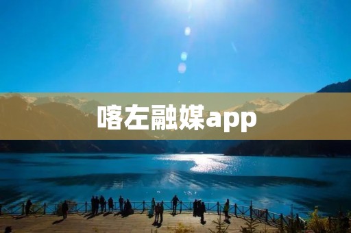 喀左融媒app：云端融媒体平台助力喀什左旗传媒发展