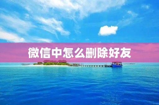 微信中怎么删除好友:详细步骤及注意事项