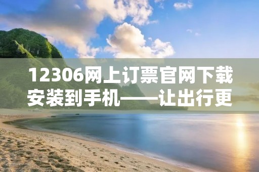 12306网上订票官网下载安装到手机——让出行更方便