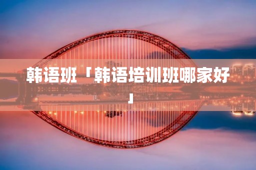 韩语班「韩语培训班哪家好」
