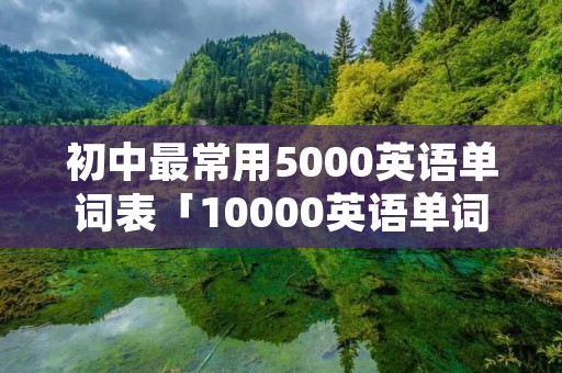 初中最常用5000英语单词表「10000英语单词表初中」