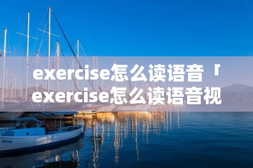 exercise怎么读语音「exercise怎么读语音视频」 exercise怎么读语音「exercise怎么读语音视频」