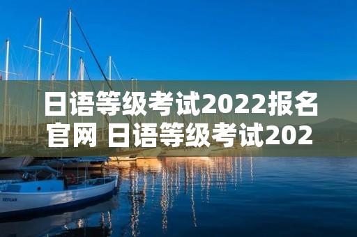 日语等级考试2022报名官网 日语等级考试2022报名官网查询