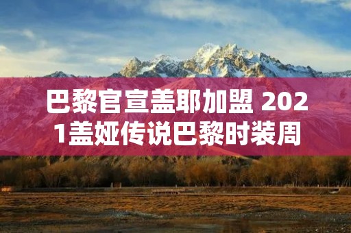 巴黎官宣盖耶加盟 2021盖娅传说巴黎时装周 巴黎官宣盖耶加盟 2021盖娅传说巴黎时装周