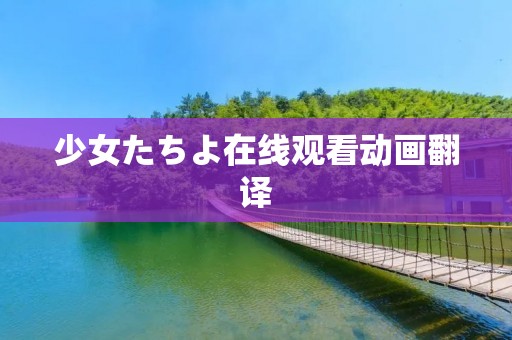 少女たちよ在线观看动画翻译:探索年轻少女在虚拟世界中的成长与冒险