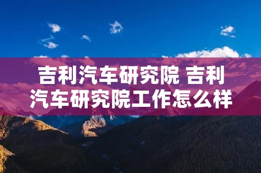 吉利汽车研究院 吉利汽车研究院工作怎么样