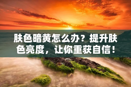 肤色暗黄怎么办?提升肤色亮度,让你重获自信!