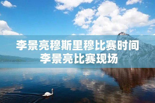 李景亮穆斯里穆比赛时间 李景亮比赛现场 李景亮穆斯里穆比赛时间 李景亮比赛现场