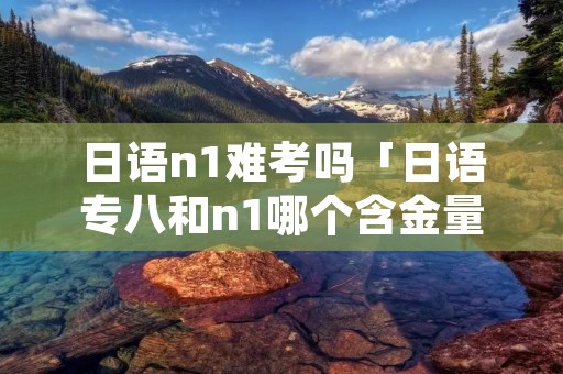 日语n1难考吗「日语专八和n1哪个含金量高」