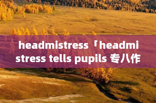 headmistress「headmistress tells pupils 专八作文」 headmistress「headmistress tells pupils 专八作文」
