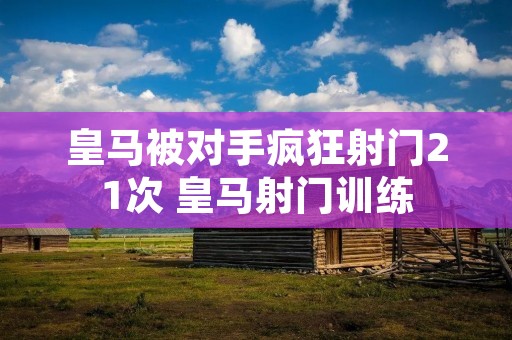 皇马被对手疯狂射门21次 皇马射门训练