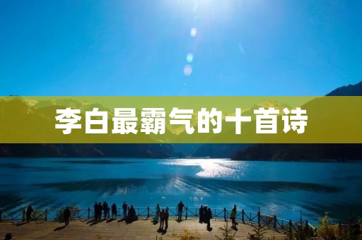 李白最霸气的十首诗：挥毫泼墨，挥洒不羁的诗人