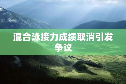 混合泳接力成绩取消引发争议:对比赛公平性的考量与裁判决策的合理性 混合泳接力成绩取消引发争议:对比赛公平性的考量与裁判决策的合理性