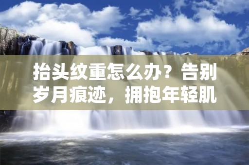 抬头纹重怎么办？告别岁月痕迹，拥抱年轻肌肤的秘诀！