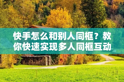 快手怎么和别人同框?教你快速实现多人同框互动!