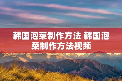 韩国泡菜制作方法 韩国泡菜制作方法视频