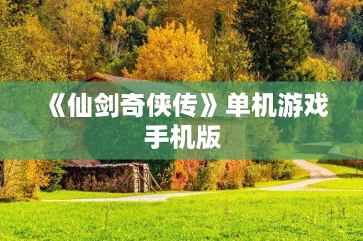 《仙剑奇侠传》单机游戏手机版:重温经典,梦回仙侠世界