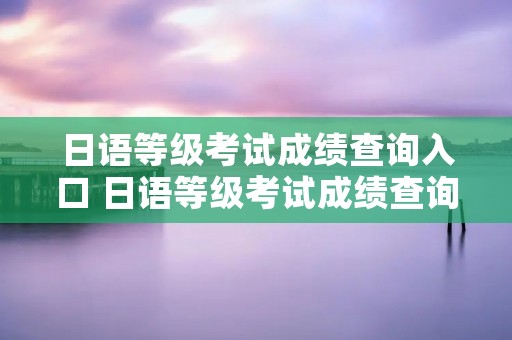 日语等级考试成绩查询入口 日语等级考试成绩查询入口在线