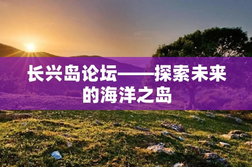 长兴岛论坛——探索未来的海洋之岛