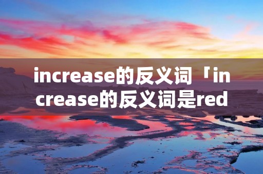 increase的反义词「increase的反义词是reduce还是decrease」 increase的反义词「increase的反义词是reduce还是decrease」