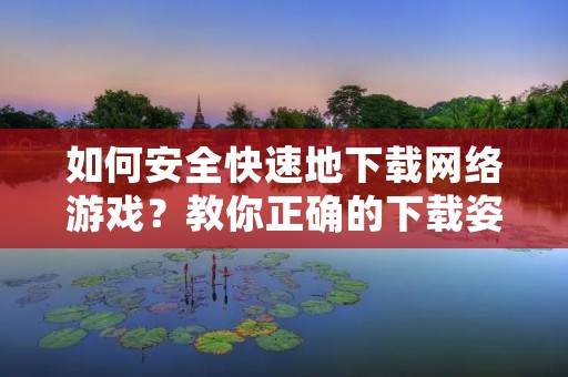 如何安全快速地下载网络游戏?教你正确的下载姿势!