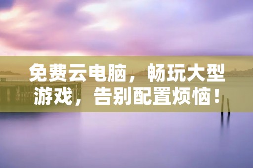 免费云电脑，畅玩大型游戏，告别配置烦恼！