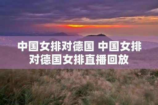 中国女排对德国 中国女排对德国女排直播回放 中国女排对德国 中国女排对德国女排直播回放