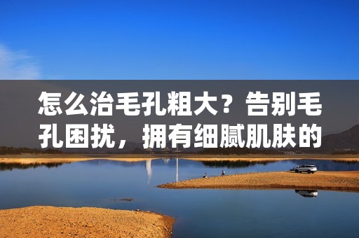 怎么治毛孔粗大？告别毛孔困扰，拥有细腻肌肤的秘诀！