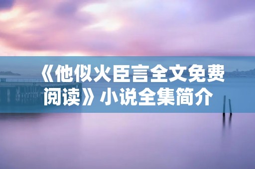 《他似火臣言全文免费阅读》小说全集简介