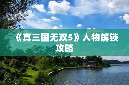 《真三国无双5》人物解锁攻略:打造最强阵容