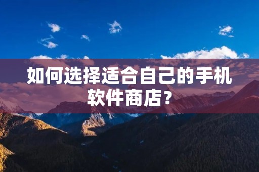如何选择适合自己的手机软件商店？