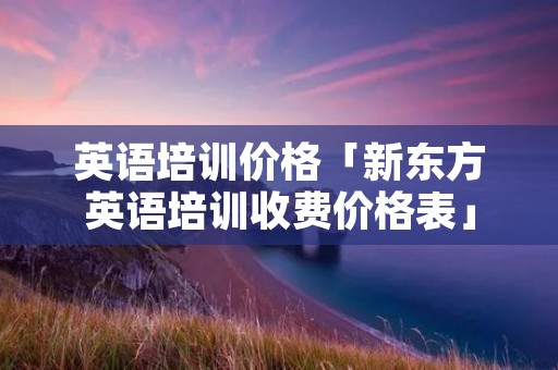 英语培训价格「新东方英语培训收费价格表」