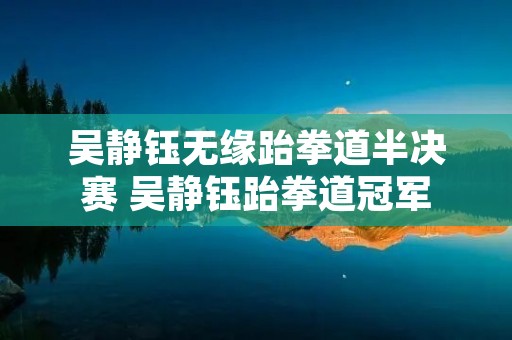 吴静钰无缘跆拳道半决赛 吴静钰跆拳道冠军 吴静钰无缘跆拳道半决赛 吴静钰跆拳道冠军