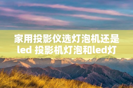 家用投影仪选灯泡机还是led 投影机灯泡和led灯泡区别