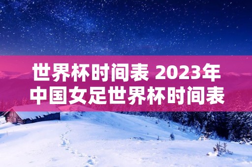 世界杯时间表 2023年中国女足世界杯时间表 世界杯时间表 2023年中国女足世界杯时间表