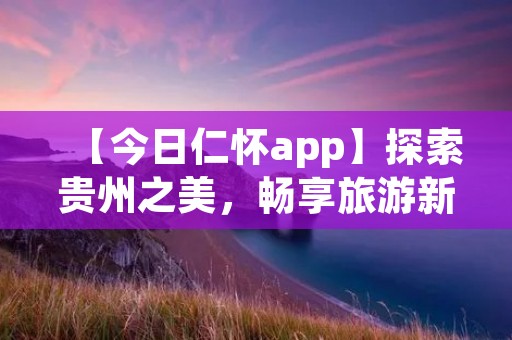 【今日仁怀app】探索贵州之美，畅享旅游新体验