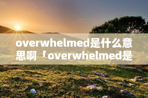overwhelmed是什么意思啊「overwhelmed是什么意思中文翻译」 overwhelmed是什么意思啊「overwhelmed是什么意思中文翻译」