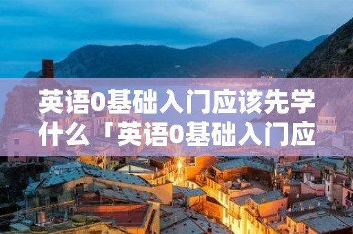 英语0基础入门应该先学什么「英语0基础入门应该先学什么书本」 英语0基础入门应该先学什么「英语0基础入门应该先学什么书本」