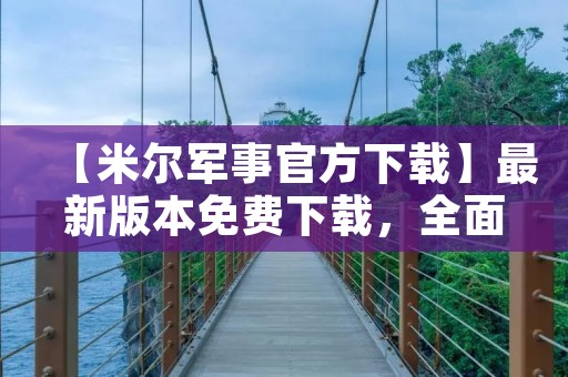 【米尔军事官方下载】最新版本免费下载,全面掌握军事资讯 【米尔军事官方下载】最新版本免费下载,全面掌握军事资讯