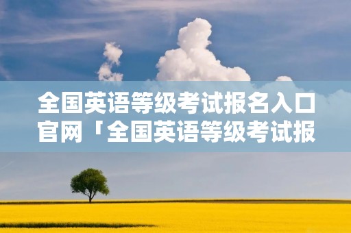 全国英语等级考试报名入口官网「全国英语等级考试报名入口官网网址」