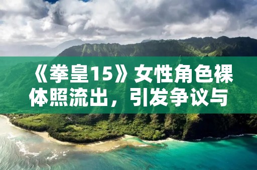 《拳皇15》女性角色裸体照流出，引发争议与热议！
