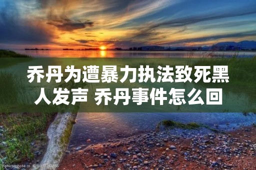 乔丹为遭暴力执法致死黑人发声 乔丹事件怎么回事